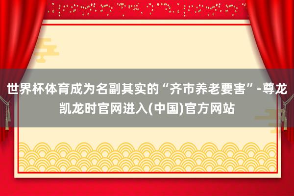 世界杯体育成为名副其实的“齐市养老要害”-尊龙凯龙时官网进入(中国)官方网站