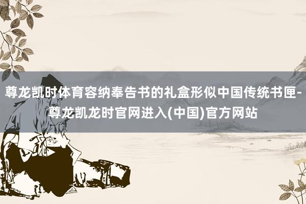 尊龙凯时体育容纳奉告书的礼盒形似中国传统书匣-尊龙凯龙时官网进入(中国)官方网站