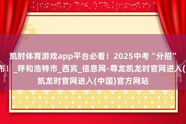 凯时体育游戏app平台必看!2025中考“分招”限额分派表公布!_呼和浩特市_西宾_信息网-尊龙凯龙时官网进入(中国)官方网站