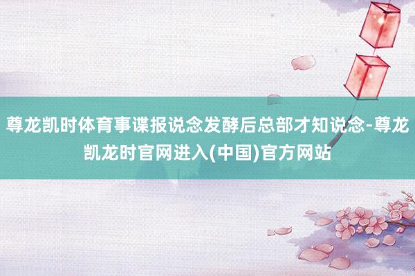 尊龙凯时体育事谍报说念发酵后总部才知说念-尊龙凯龙时官网进入(中国)官方网站