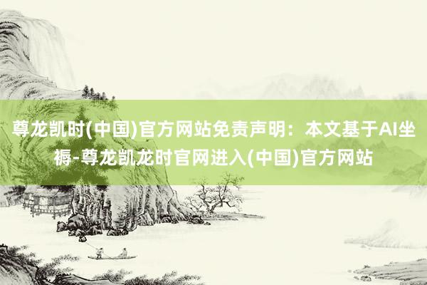 尊龙凯时(中国)官方网站免责声明：本文基于AI坐褥-尊龙凯龙时官网进入(中国)官方网站