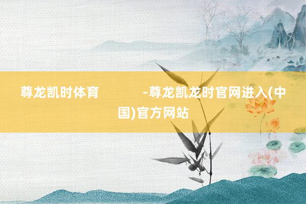 尊龙凯时体育            -尊龙凯龙时官网进入(中国)官方网站
