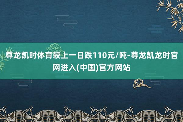 尊龙凯时体育较上一日跌110元/吨-尊龙凯龙时官网进入(中国)官方网站