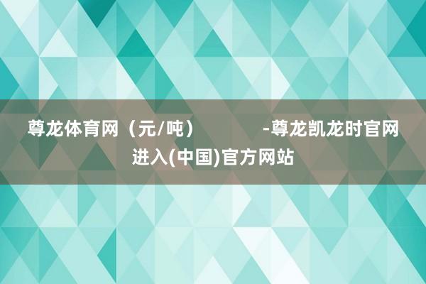 尊龙体育网（元/吨）            -尊龙凯龙时官网进入(中国)官方网站
