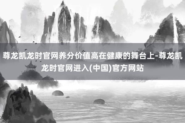 尊龙凯龙时官网养分价值高在健康的舞台上-尊龙凯龙时官网进入(中国)官方网站