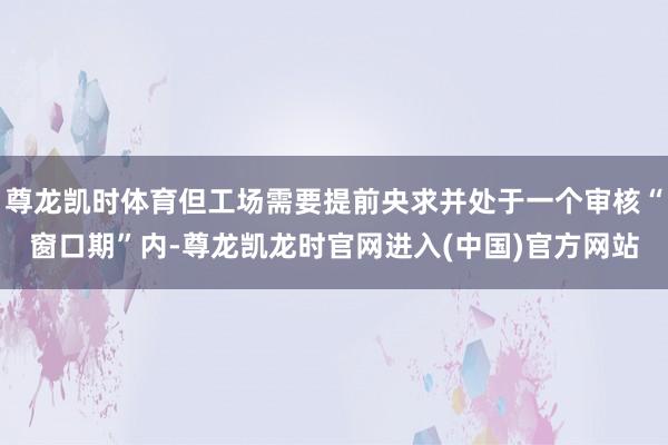 尊龙凯时体育但工场需要提前央求并处于一个审核“窗口期”内-尊龙凯龙时官网进入(中国)官方网站