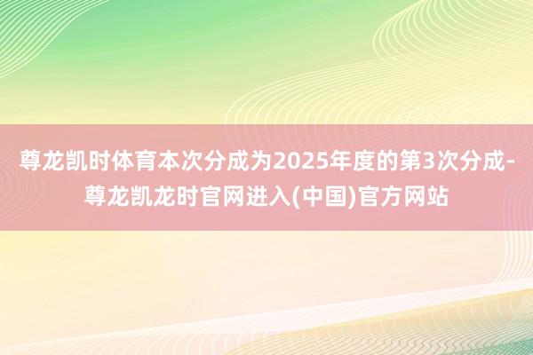 尊龙凯时体育本次分成为2025年度的第3次分成-尊龙凯龙时官网进入(中国)官方网站