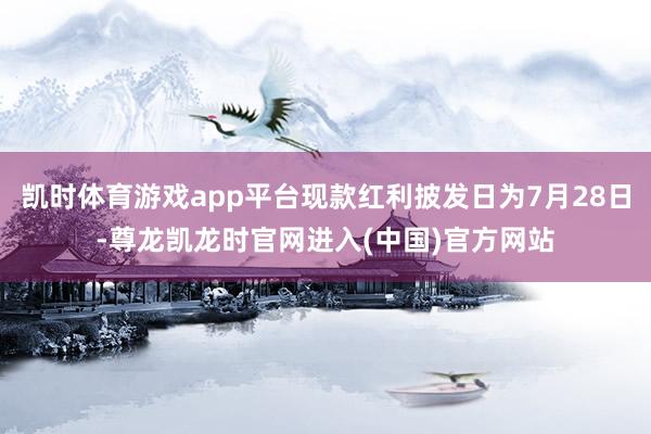 凯时体育游戏app平台现款红利披发日为7月28日-尊龙凯龙时官网进入(中国)官方网站
