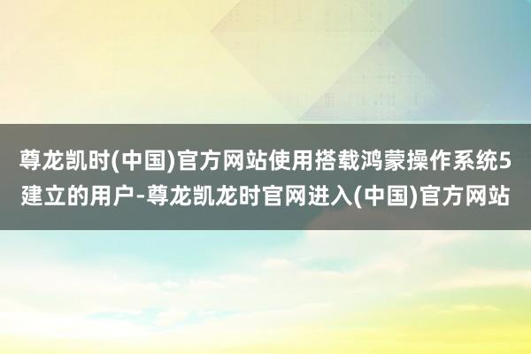 尊龙凯时(中国)官方网站使用搭载鸿蒙操作系统5建立的用户-尊龙凯龙时官网进入(中国)官方网站