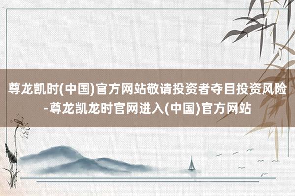尊龙凯时(中国)官方网站敬请投资者夺目投资风险-尊龙凯龙时官网进入(中国)官方网站