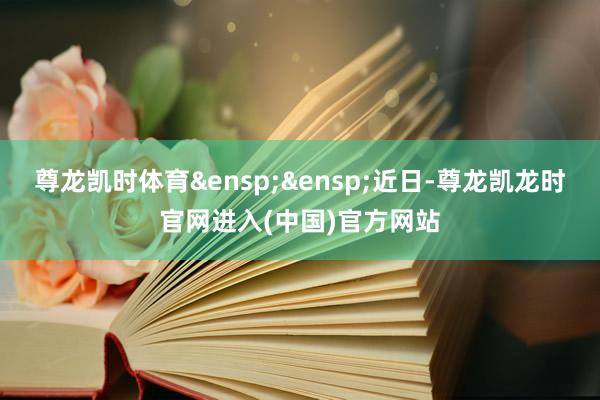 尊龙凯时体育&ensp;&ensp;近日-尊龙凯龙时官网进入(中国)官方网站