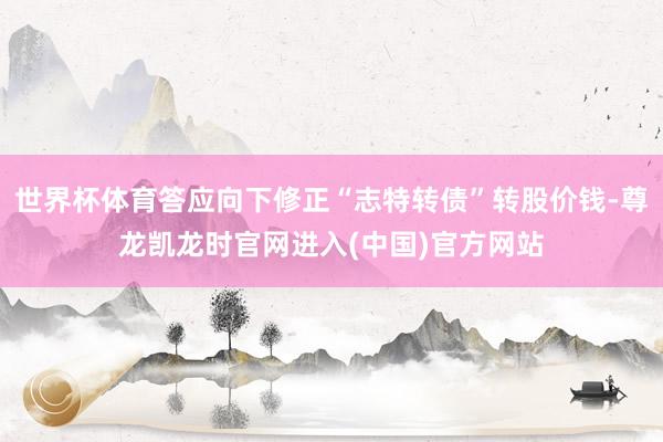 世界杯体育答应向下修正“志特转债”转股价钱-尊龙凯龙时官网进入(中国)官方网站