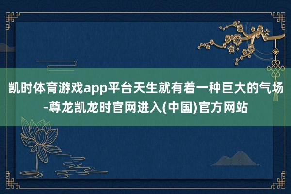 凯时体育游戏app平台天生就有着一种巨大的气场-尊龙凯龙时官网进入(中国)官方网站
