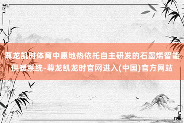 尊龙凯时体育中惠地热依托自主研发的石墨烯智能供暖系统-尊龙凯龙时官网进入(中国)官方网站