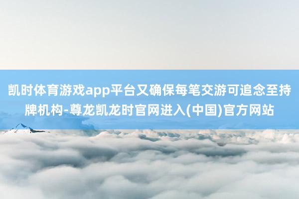 凯时体育游戏app平台又确保每笔交游可追念至持牌机构-尊龙凯龙时官网进入(中国)官方网站