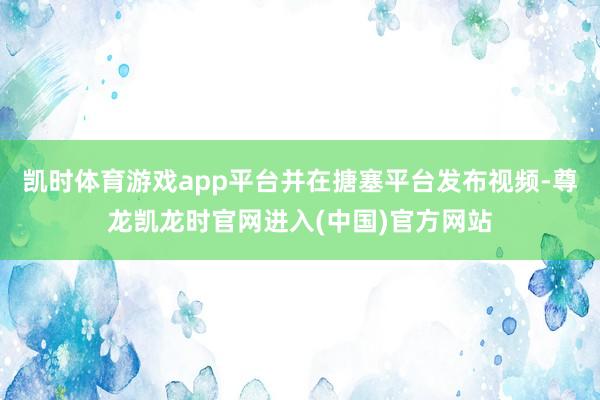 凯时体育游戏app平台并在搪塞平台发布视频-尊龙凯龙时官网进入(中国)官方网站