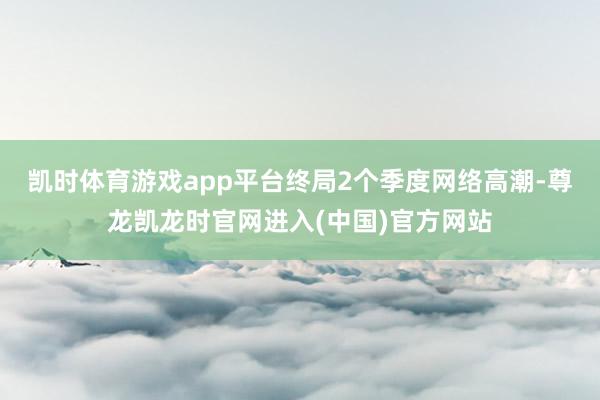 凯时体育游戏app平台终局2个季度网络高潮-尊龙凯龙时官网进入(中国)官方网站