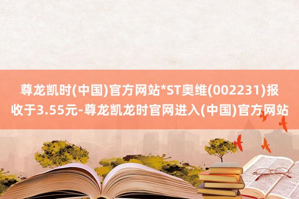 尊龙凯时(中国)官方网站*ST奥维(002231)报收于3.55元-尊龙凯龙时官网进入(中国)官方网站