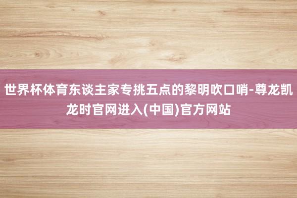 世界杯体育东谈主家专挑五点的黎明吹口哨-尊龙凯龙时官网进入(中国)官方网站