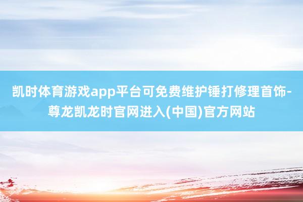 凯时体育游戏app平台可免费维护锤打修理首饰-尊龙凯龙时官网进入(中国)官方网站