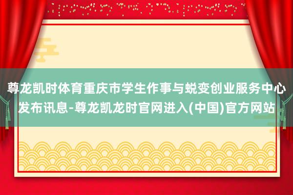 尊龙凯时体育重庆市学生作事与蜕变创业服务中心发布讯息-尊龙凯龙时官网进入(中国)官方网站