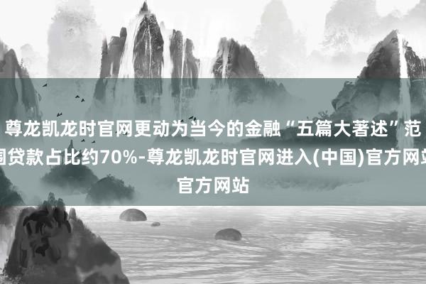 尊龙凯龙时官网更动为当今的金融“五篇大著述”范围贷款占比约70%-尊龙凯龙时官网进入(中国)官方网站