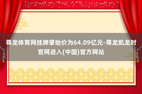 尊龙体育网挂牌肇始价为64.09亿元-尊龙凯龙时官网进入(中国)官方网站