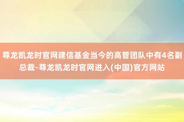 尊龙凯龙时官网建信基金当今的高管团队中有4名副总裁-尊龙凯龙时官网进入(中国)官方网站