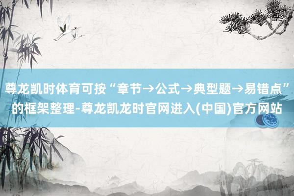 尊龙凯时体育可按“章节→公式→典型题→易错点”的框架整理-尊龙凯龙时官网进入(中国)官方网站