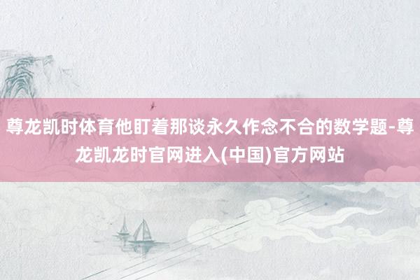尊龙凯时体育他盯着那谈永久作念不合的数学题-尊龙凯龙时官网进入(中国)官方网站