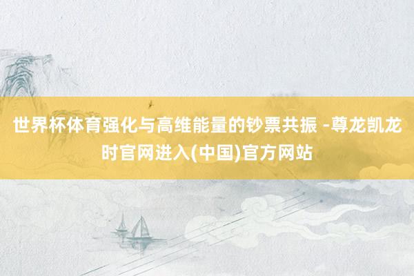 世界杯体育强化与高维能量的钞票共振 -尊龙凯龙时官网进入(中国)官方网站