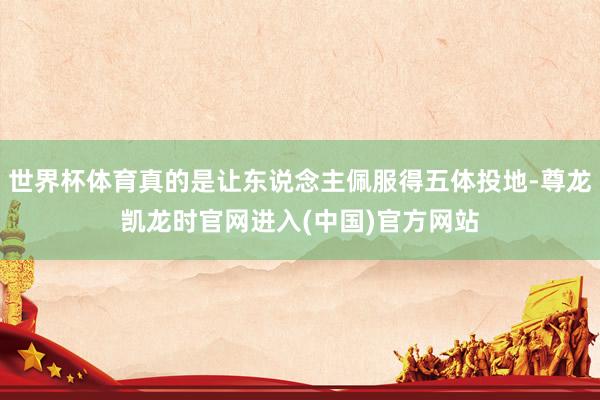 世界杯体育真的是让东说念主佩服得五体投地-尊龙凯龙时官网进入(中国)官方网站