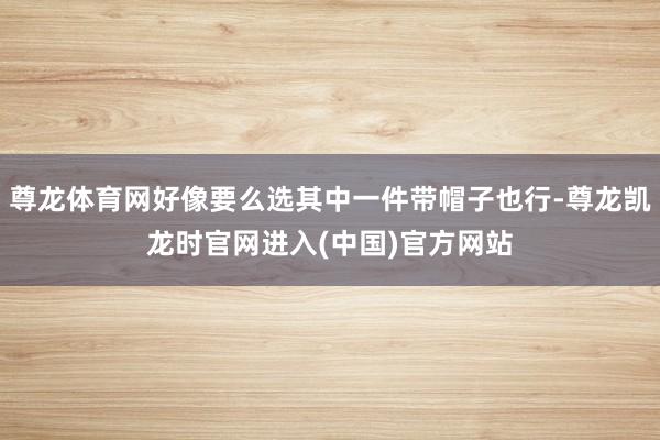 尊龙体育网好像要么选其中一件带帽子也行-尊龙凯龙时官网进入(中国)官方网站
