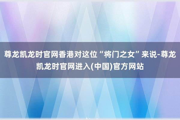 尊龙凯龙时官网香港对这位“将门之女”来说-尊龙凯龙时官网进入(中国)官方网站