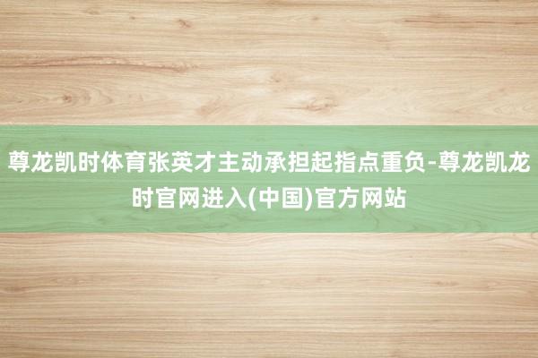尊龙凯时体育张英才主动承担起指点重负-尊龙凯龙时官网进入(中国)官方网站