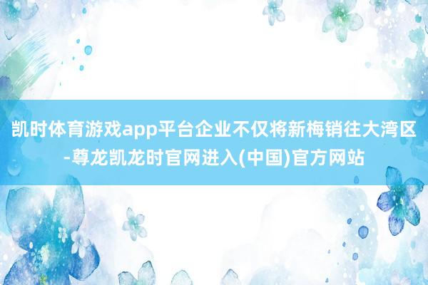 凯时体育游戏app平台企业不仅将新梅销往大湾区-尊龙凯龙时官网进入(中国)官方网站