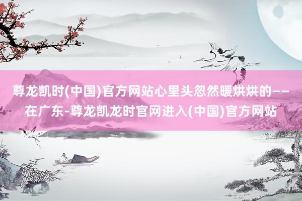 尊龙凯时(中国)官方网站心里头忽然暖烘烘的——在广东-尊龙凯龙时官网进入(中国)官方网站