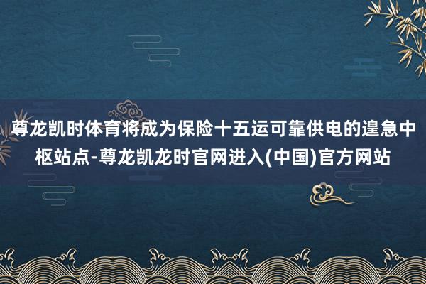 尊龙凯时体育将成为保险十五运可靠供电的遑急中枢站点-尊龙凯龙时官网进入(中国)官方网站