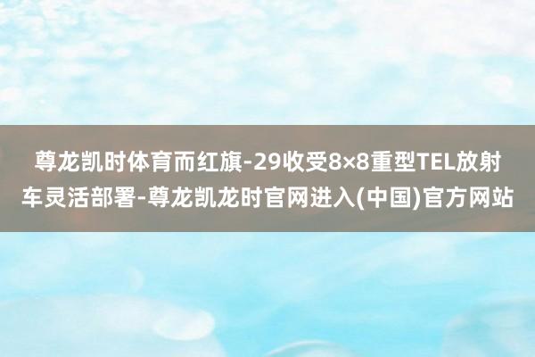 尊龙凯时体育而红旗-29收受8×8重型TEL放射车灵活部署-尊龙凯龙时官网进入(中国)官方网站