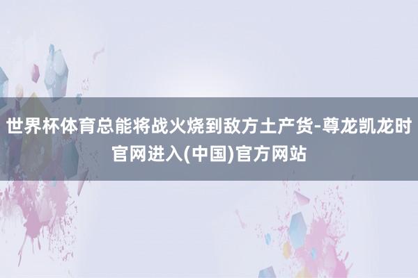 世界杯体育总能将战火烧到敌方土产货-尊龙凯龙时官网进入(中国)官方网站