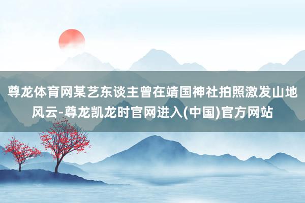 尊龙体育网某艺东谈主曾在靖国神社拍照激发山地风云-尊龙凯龙时官网进入(中国)官方网站