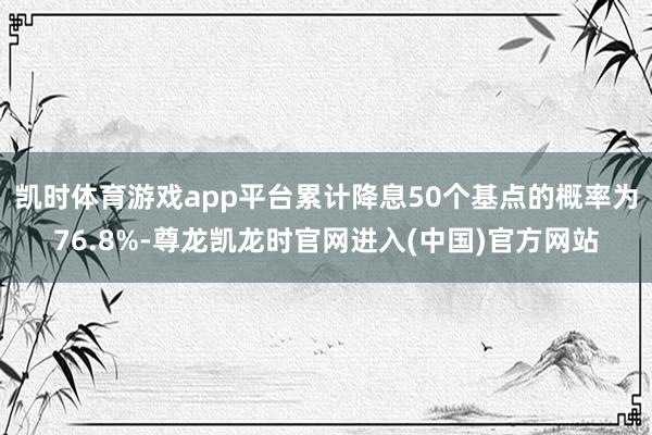 凯时体育游戏app平台累计降息50个基点的概率为76.8%-尊龙凯龙时官网进入(中国)官方网站