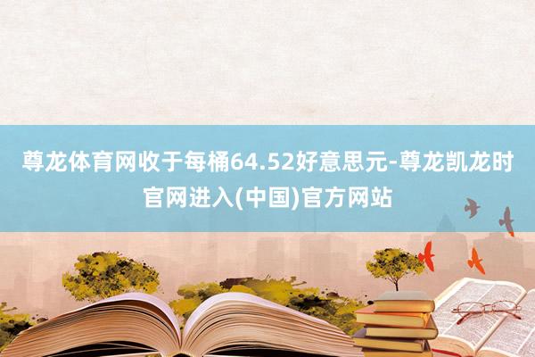 尊龙体育网收于每桶64.52好意思元-尊龙凯龙时官网进入(中国)官方网站