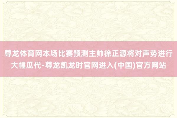 尊龙体育网本场比赛预测主帅徐正源将对声势进行大幅瓜代-尊龙凯龙时官网进入(中国)官方网站
