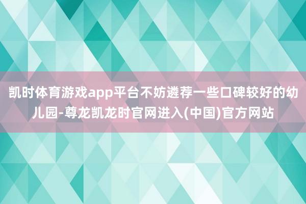 凯时体育游戏app平台不妨遴荐一些口碑较好的幼儿园-尊龙凯龙时官网进入(中国)官方网站