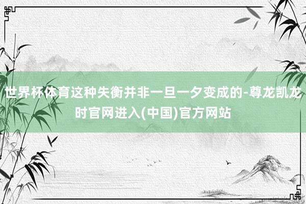 世界杯体育这种失衡并非一旦一夕变成的-尊龙凯龙时官网进入(中国)官方网站
