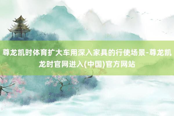 尊龙凯时体育扩大车用深入家具的行使场景-尊龙凯龙时官网进入(中国)官方网站