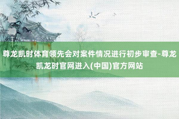 尊龙凯时体育领先会对案件情况进行初步审查-尊龙凯龙时官网进入(中国)官方网站