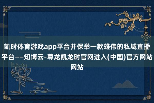 凯时体育游戏app平台并保举一款雄伟的私域直播平台——知博云-尊龙凯龙时官网进入(中国)官方网站