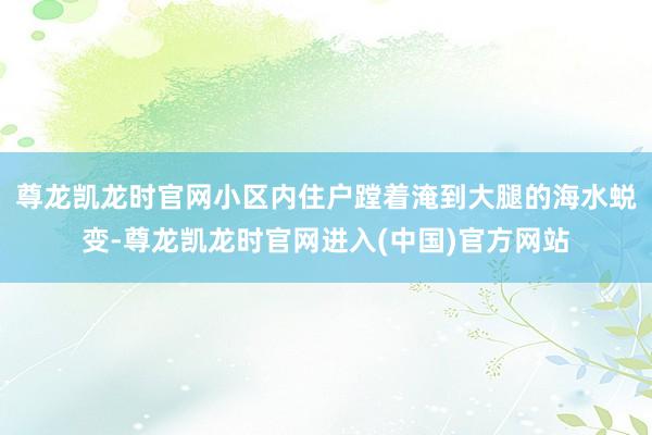 尊龙凯龙时官网小区内住户蹚着淹到大腿的海水蜕变-尊龙凯龙时官网进入(中国)官方网站